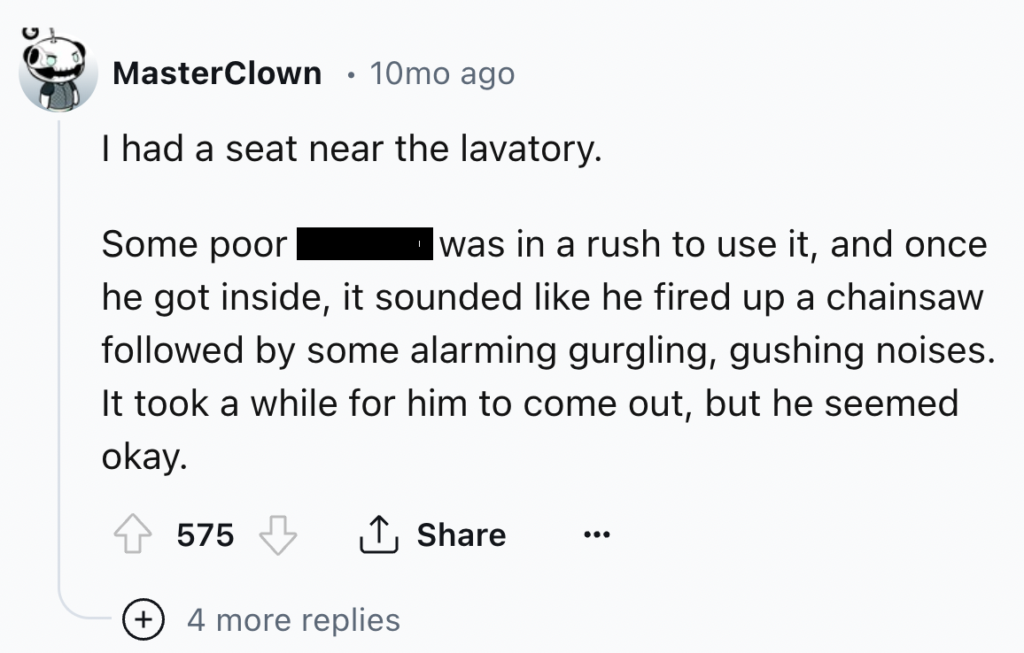 number - MasterClown 10mo ago I had a seat near the lavatory. Some poor was in a rush to use it, and once he got inside, it sounded he fired up a chainsaw ed by some alarming gurgling, gushing noises. It took a while for him to come out, but he seemed oka